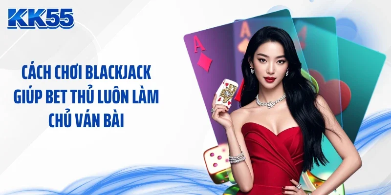 Cách chơi blackjack giúp bet thủ luôn làm chủ ván bài